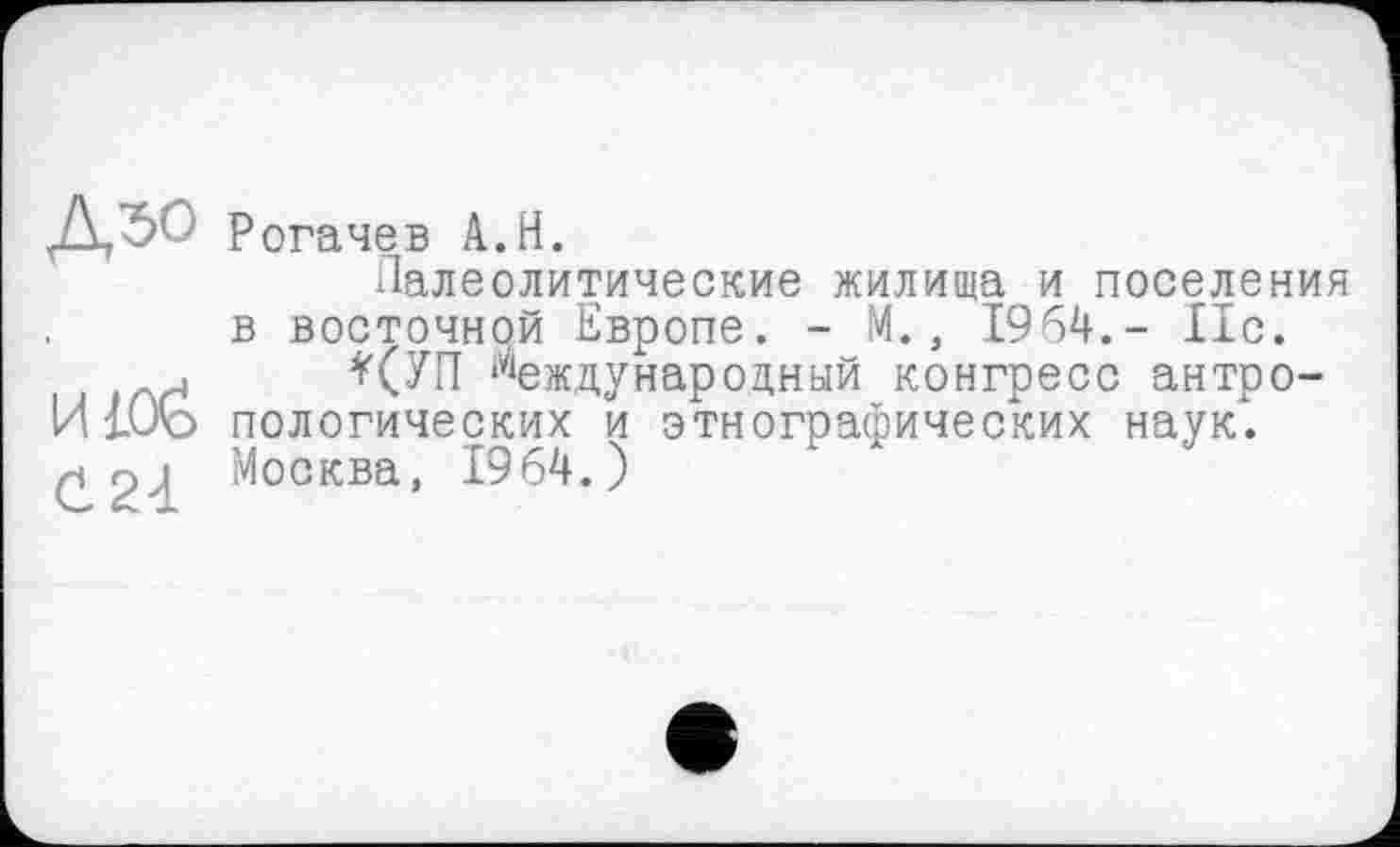 ﻿Д50 Рогачев A.H.
Палеолитические жилища и поселения в восточной Европе. - М., 1964.- 11с.
. *(УП международный конгресс антро-И ЮЪ пологических и этнографических наук. (^24 Москва, 1964.)